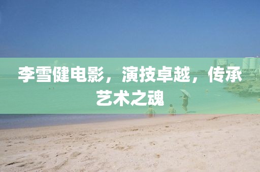 李雪健電影，演技卓越，傳承藝術(shù)之魂