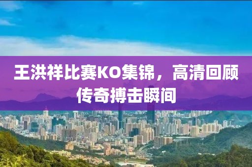 王洪祥比賽KO集錦，高清回顧傳奇搏擊瞬間