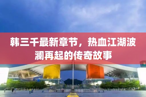 韓三千最新章節(jié)，熱血江湖波瀾再起的傳奇故事