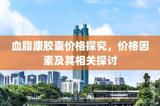 血脂康膠囊價(jià)格探究，價(jià)格因素及其相關(guān)探討