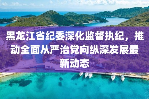 黑龍江省紀(jì)委深化監(jiān)督執(zhí)紀(jì)，推動(dòng)全面從嚴(yán)治黨向縱深發(fā)展最新動(dòng)態(tài)