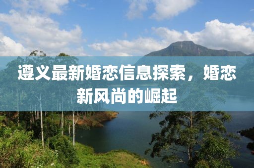 遵義最新婚戀信息探索，婚戀新風(fēng)尚的崛起
