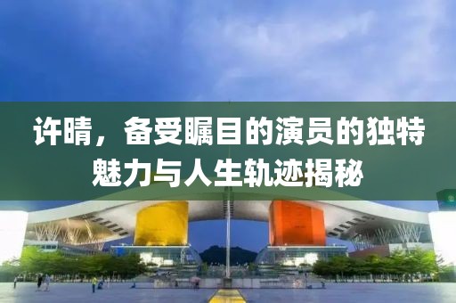 許晴，備受矚目的演員的獨特魅力與人生軌跡揭秘