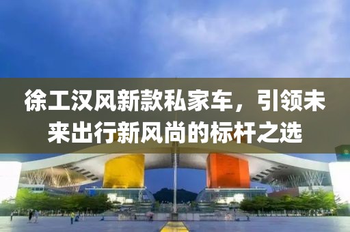 徐工漢風新款私家車，引領未來出行新風尚的標桿之選
