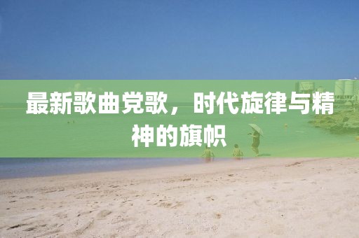 最新歌曲黨歌，時(shí)代旋律與精神的旗幟
