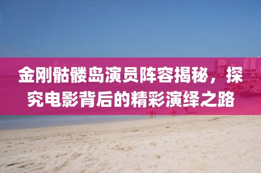 金剛骷髏島演員陣容揭秘，探究電影背后的精彩演繹之路