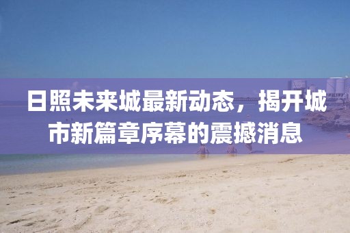日照未來城最新動(dòng)態(tài)，揭開城市新篇章序幕的震撼消息
