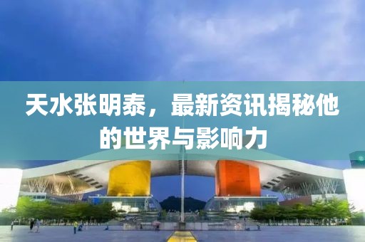 天水張明泰，最新資訊揭秘他的世界與影響力