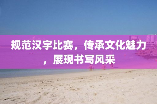 規(guī)范漢字比賽，傳承文化魅力，展現(xiàn)書寫風(fēng)采