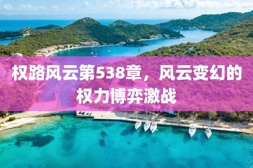 權(quán)路風(fēng)云第538章，風(fēng)云變幻的權(quán)力博弈激戰(zhàn)