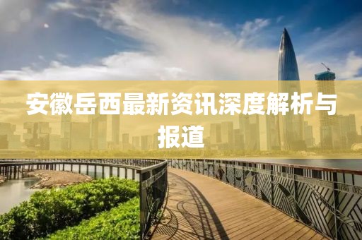 安徽岳西最新資訊深度解析與報(bào)道