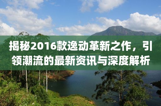 揭秘2016款逸動(dòng)革新之作，引領(lǐng)潮流的最新資訊與深度解析
