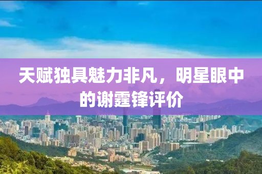 天賦獨具魅力非凡，明星眼中的謝霆鋒評價