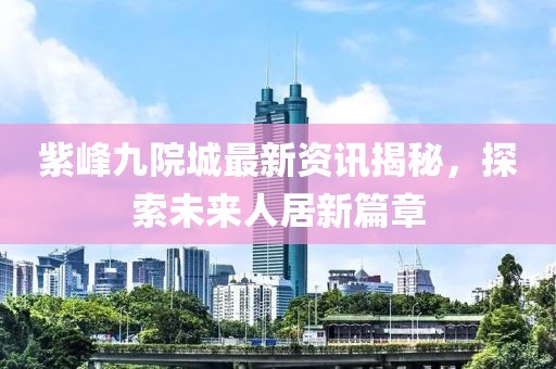 紫峰九院城最新資訊揭秘，探索未來人居新篇章