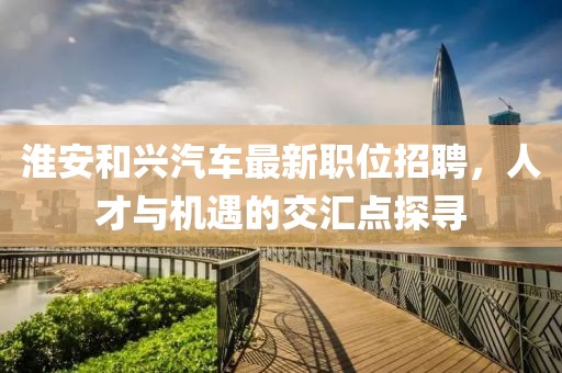 淮安和興汽車最新職位招聘，人才與機遇的交匯點探尋
