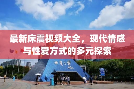 最新床震視頻大全，現(xiàn)代情感與性愛方式的多元探索