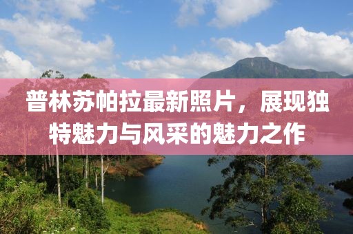 普林蘇帕拉最新照片，展現(xiàn)獨(dú)特魅力與風(fēng)采的魅力之作
