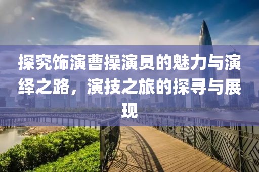 探究飾演曹操演員的魅力與演繹之路，演技之旅的探尋與展現(xiàn)