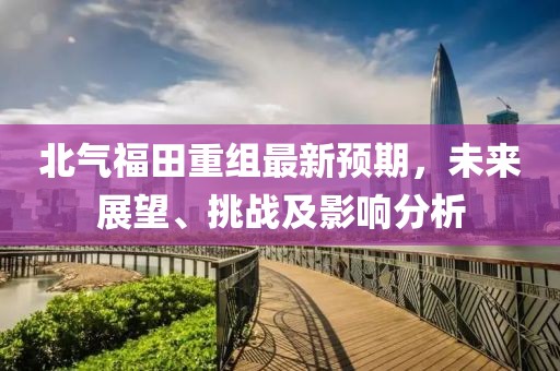 北氣福田重組最新預(yù)期，未來展望、挑戰(zhàn)及影響分析