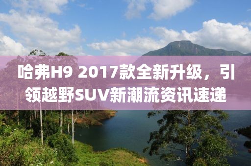 哈弗H9 2017款全新升級，引領(lǐng)越野SUV新潮流資訊速遞