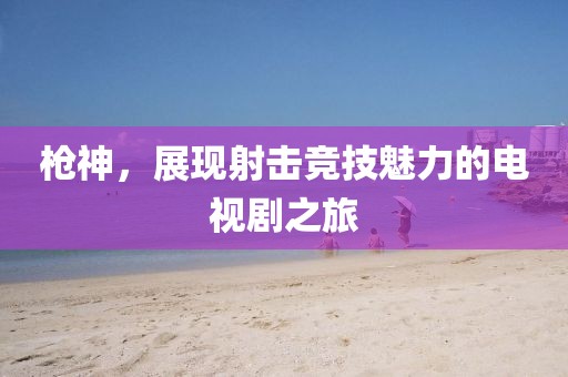 槍神，展現(xiàn)射擊競(jìng)技魅力的電視劇之旅