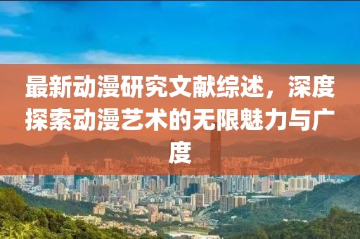 最新動漫研究文獻(xiàn)綜述，深度探索動漫藝術(shù)的無限魅力與廣度