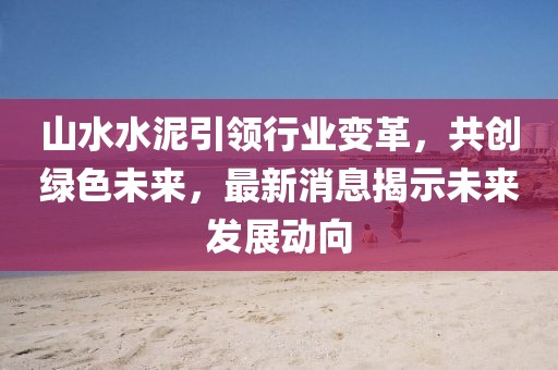 山水水泥引領(lǐng)行業(yè)變革，共創(chuàng)綠色未來，最新消息揭示未來發(fā)展動向
