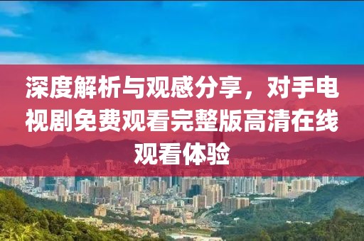 深度解析與觀感分享，對手電視劇免費(fèi)觀看完整版高清在線觀看體驗(yàn)