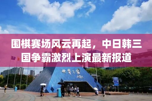 圍棋賽場風(fēng)云再起，中日韓三國爭霸激烈上演最新報道