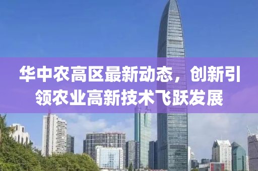 華中農(nóng)高區(qū)最新動態(tài)，創(chuàng)新引領(lǐng)農(nóng)業(yè)高新技術(shù)飛躍發(fā)展