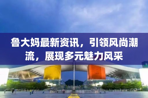 魯大媽最新資訊，引領(lǐng)風(fēng)尚潮流，展現(xiàn)多元魅力風(fēng)采