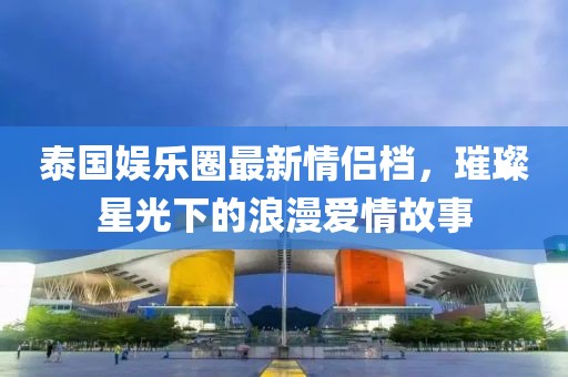 泰國(guó)娛樂(lè)圈最新情侶檔，璀璨星光下的浪漫愛(ài)情故事