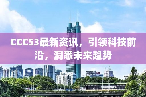 CCC53最新資訊，引領(lǐng)科技前沿，洞悉未來趨勢