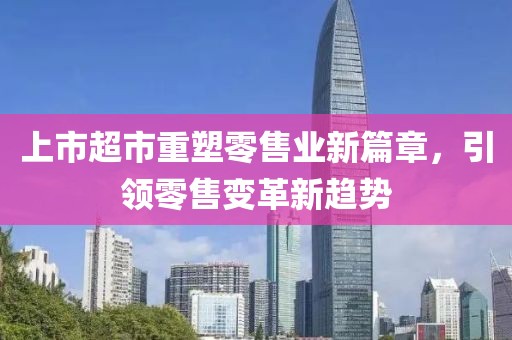 上市超市重塑零售業(yè)新篇章，引領(lǐng)零售變革新趨勢(shì)