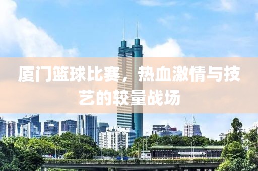 廈門籃球比賽，熱血激情與技藝的較量戰(zhàn)場