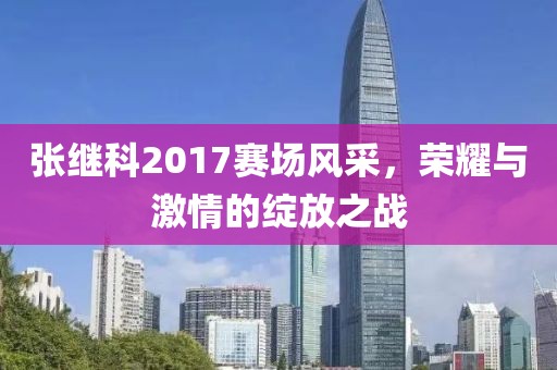 張繼科2017賽場風采，榮耀與激情的綻放之戰(zhàn)