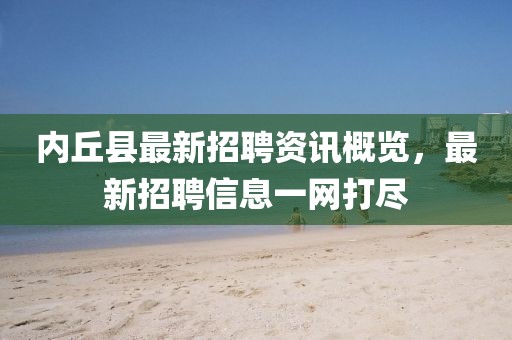 內(nèi)丘縣最新招聘資訊概覽，最新招聘信息一網(wǎng)打盡
