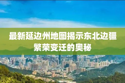 最新延邊州地圖揭示東北邊疆繁榮變遷的奧秘