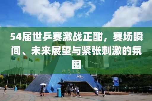 54屆世乒賽激戰(zhàn)正酣，賽場(chǎng)瞬間、未來(lái)展望與緊張刺激的氛圍