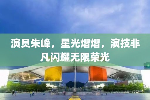 演員朱峰，星光熠熠，演技非凡閃耀無限榮光