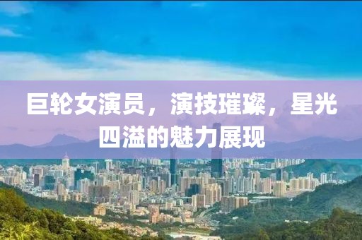 巨輪女演員，演技璀璨，星光四溢的魅力展現(xiàn)