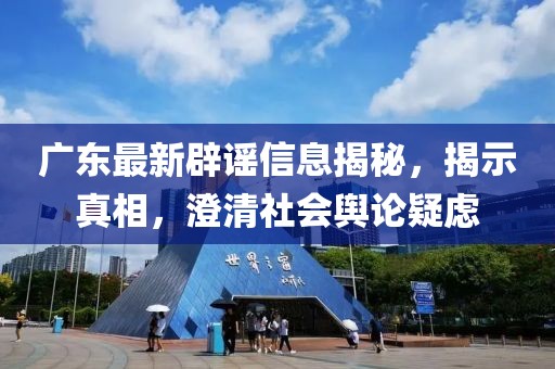 廣東最新辟謠信息揭秘，揭示真相，澄清社會輿論疑慮