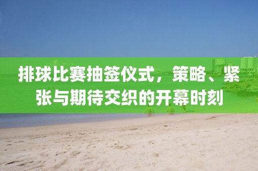 排球比賽抽簽儀式，策略、緊張與期待交織的開(kāi)幕時(shí)刻