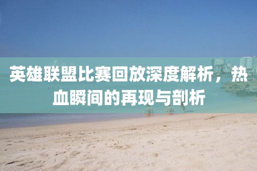 英雄聯(lián)盟比賽回放深度解析，熱血瞬間的再現(xiàn)與剖析