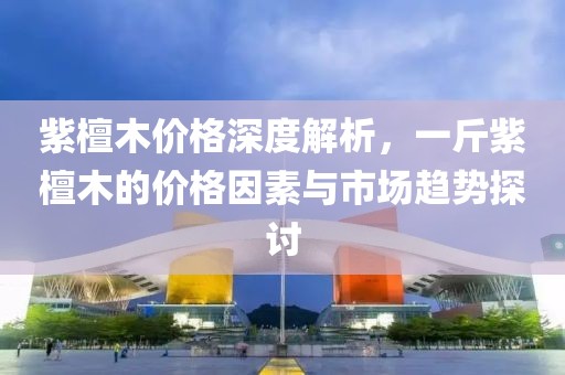 紫檀木價格深度解析，一斤紫檀木的價格因素與市場趨勢探討