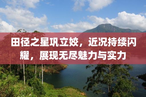 田徑之星鞏立姣，近況持續(xù)閃耀，展現(xiàn)無盡魅力與實力