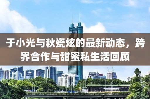 于小光與秋瓷炫的最新動(dòng)態(tài)，跨界合作與甜蜜私生活回顧