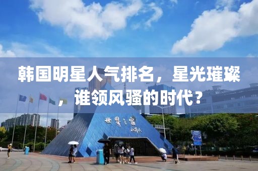 韓國明星人氣排名，星光璀璨，誰領(lǐng)風騷的時代？