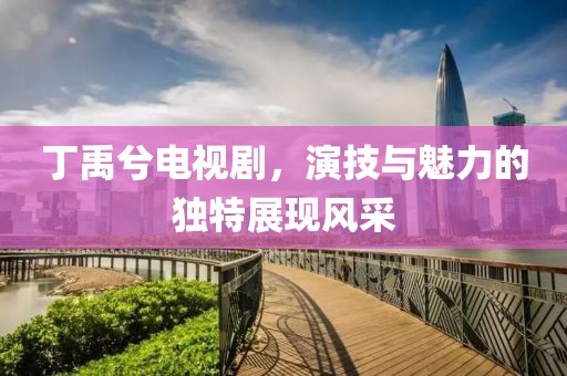 丁禹兮電視劇，演技與魅力的獨特展現(xiàn)風采