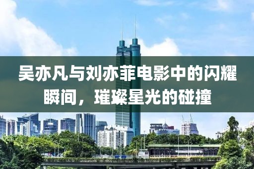 吳亦凡與劉亦菲電影中的閃耀瞬間，璀璨星光的碰撞